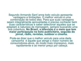 Segundo Armando Sant´anna todo veículo apresenta vantagens e limitações. O melhor veículo é uma combinação de todos eles. Para que suas vantagens sejam integralmente aproveitadas é preciso conhecer bem suas características e saber selecionar aqueles que se adaptam à natureza da mensagem, sempre buscando uma boa cobertura.  No Brasil, a televisão é o meio que tem maior participação no bolo publicitário, seguida do jornal, rádio, revistas, outdoor e cinema.  Pode-se dizer que o melhor veículo para uma dada campanha  é aquele que atinge o maior número de consumidores-alvos, do modo mais impressivo, mais rapidamente e ao menor preço por cabeça. 
