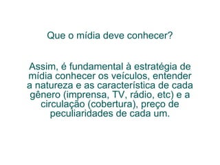 Que o mídia deve conhecer? Assim, é fundamental à estratégia de mídia conhecer os veículos, entender a natureza e as característica de cada gênero (imprensa, TV, rádio, etc) e a circulação (cobertura), preço de peculiaridades de cada um. 