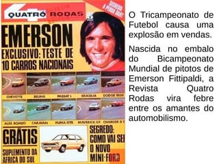 O Tricampeonato de
Futebol causa uma
explosão em vendas.
Nascida no embalo
do Bicampeonato
Mundial de pitotos de
Emerson Fittipaldi, a
Revista Quatro
Rodas vira febre
entre os amantes do
automobilismo.
 