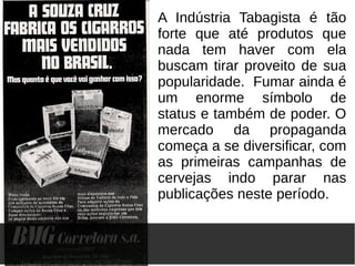 A Indústria Tabagista é tão
forte que até produtos que
nada tem haver com ela
buscam tirar proveito de sua
popularidade. Fumar ainda é
um enorme símbolo de
status e também de poder. O
mercado da propaganda
começa a se diversificar, com
as primeiras campanhas de
cervejas indo parar nas
publicações neste período.
 