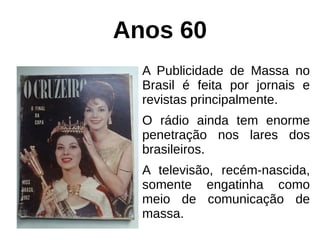Anos 60
A Publicidade de Massa no
Brasil é feita por jornais e
revistas principalmente.
O rádio ainda tem enorme
penetração nos lares dos
brasileiros.
A televisão, recém-nascida,
somente engatinha como
meio de comunicação de
massa.
 