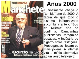 Anos 2000
E finalmente chega o
“temido” ano de 2000. A
teoria de que todo o
sistema informatizado
sucumbiria ante o “Bug
do Milênio” não se
confirma. Campanhas
publicitárias tornam-se
ousadas. A Indústria do
cigarro sofre restrições.
Propagandas focam os
mais jovens. A Internet
vira a mídia alternativa
ao universo televisivo.
 