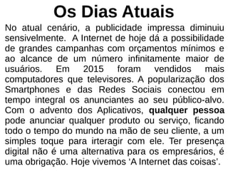 Os Dias Atuais
No atual cenário, a publicidade impressa diminuiu
sensivelmente. A Internet de hoje dá a possibilidade
de grandes campanhas com orçamentos mínimos e
ao alcance de um número infinitamente maior de
usuários. Em 2015 foram vendidos mais
computadores que televisores. A popularização dos
Smartphones e das Redes Sociais conectou em
tempo integral os anunciantes ao seu público-alvo.
Com o advento dos Aplicativos, qualquer pessoa
pode anunciar qualquer produto ou serviço, ficando
todo o tempo do mundo na mão de seu cliente, a um
simples toque para irteragir com ele. Ter presença
digital não é uma alternativa para os empresários, é
uma obrigação. Hoje vivemos ‘A Internet das coisas’.
 