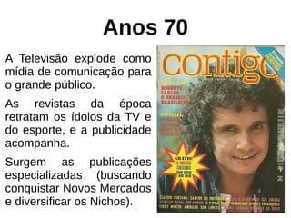 Anos 70
A Televisão explode como
mídia de comunicação para
o grande público.
As revistas da época
retratam os ídolos da TV e
do esporte, e a publicidade
acompanha.
Surgem as publicações
especializadas (buscando
conquistar Novos Mercados
e diversificar os Nichos).
 