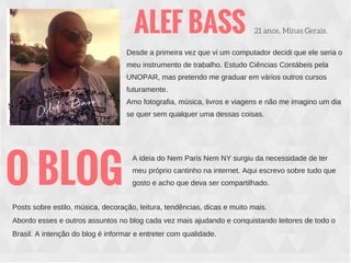 ALEF BASS 21 anos, Minas Gerais.
Desde a primeira vez que vi um computador decidi que ele seria o
meu instrumento de trabalho. Estudo Ciências Contábeis pela
UNOPAR, mas pretendo me graduar em vários outros cursos
futuramente.
Amo fotografia, música, livros e viagens e não me imagino um dia
se quer sem qualquer uma dessas coisas.
O BLOG
A ideia do Nem Paris Nem NY surgiu da necessidade de ter
meu próprio cantinho na internet. Aqui escrevo sobre tudo que
gosto e acho que deva ser compartilhado.
Posts sobre estilo, música, decoração, leitura, tendências, dicas e muito mais.
Abordo esses e outros assuntos no blog cada vez mais ajudando e conquistando leitores de todo o
Brasil. A intenção do blog é informar e entreter com qualidade.
 