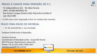 PRAZO E DADOS PARA EMISSÃO DE P.I.
   Tv Independência S/A - Ric Mais Paraná
   CNPJ: 16.800.966/0001-43
   Rua Amauri Langue Silvério 450, Pilarzinho Curitiba Pr
   cep: 8212-000
• 15 DFM (para outra negociação entrar em contato para consulta)


PRAZO PARA ENVIO DE MATERIAL
   • 01 dia antecedendo a sua veiculação.

 Qualquer dúvida estou a disposição,

 Verônica R Souza
 Coordenadora Publicidade online - Grupo RIC Paraná
 RICTV Paraná / Rede Record / Jovem Pan
 Phone:+ 55 41 3331 6145 / 9926 1047
 veronica.souza@ricpr.com.br
 