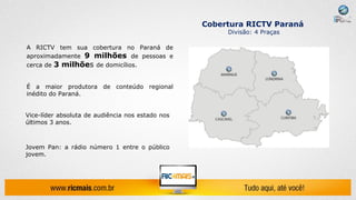 Cobertura RICTV Paraná
                                                       Divisão: 4 Praças

A RICTV tem sua cobertura no Paraná de
aproximadamente 9 milhões de pessoas e
cerca de 3 milhões de domicílios.


É a maior produtora de conteúdo regional
inédito do Paraná.


Vice-líder absoluta de audiência nos estado nos
últimos 3 anos.



Jovem Pan: a rádio número 1 entre o público
jovem.
 