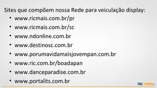 Sites que compõem nossa Rede para veiculação display:
  • www.ricmais.com.br/pr
  • www.ricmais.com.br/sc
  • www.ndonline.com.br
  • www.destinosc.com.br
  • www.porumavidamaisjovempan.com.br
  • www.ric.com.br/boadapan
  • www.danceparadise.com.br
  • www.portalits.com.br
 