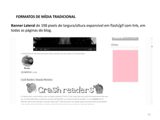FORMATOS DE MÍDIA TRADICIONAL

Banner Lateral de 198 pixels de largura/altura expansível em flash/gif com link, em
todas as páginas do blog.




                                                                                      10
 