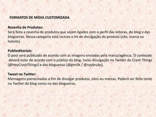 FORMATOS DEDE MÍDIA CUSTOMIZADA
   FORMATOS MÍDIA CUSTOMIZADA

Resenha de Produtos:
Será feita a resenha de produtos que sejam ligados com o perfil das leitoras, do blog e das
blogueiras. Nessa categoria está incluso o kit de divulgação do produto (site, marca ou
hotsite).

Publieditoriais:
O post será publicado de acordo com as imagens enviadas pela marca/agência. O conteúdo
 deverá estar de acordo com o público do blog. Inclui divulgação no Twitter do Crash Things
(@HeyCrashThings) e das blogueiras (@gmiilk / @soybrubs).

Tweet no Twitter:
Mensagens patrocinadas a fim de divulgar produtos, sites ou marcas. Poderá ser feito tanto
no Twitter do blog como no das blogueiras.




                                                                                       11
 