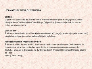 FORMATOS DE MÍDIA CUSTOMIZADA

Sorteio:
O post será publicado de acordo com o material enviado pela marca/agência. Inclui
divulgação no Twitter (@HeyCrashThings / @gmiilk / @soybrubs) e link do site ou
redes sociais da marca.

Look do dia:
É feito um look do dia (crashbook) de acordo com a(s) peça(s) enviada(s) pela marca. A(s)
peça(s) deverão estar no tamanho solicitado pelo blog.

Publieditorial com Produção de Vídeo:
É feito um vídeo de (em média) 2min anunciando sua marca/evento. Todo o custo de
transporte e etc é por conta da marca. Inclui o vídeo postado no nosso canal do
Youtube, um post e divulgação no Twitter do Crash Things (@HeyCrashThings) e página
do Face-
book (Crash Things).



                                                                                     12
 