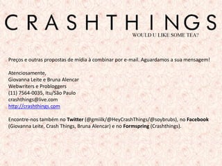 Preços e outras propostas de mídia à combinar por e-mail. Aguardamos a sua mensagem!

Atenciosamente,
Giovanna Leite e Bruna Alencar
Webwriters e Probloggers
(11) 7564-0035, Itu/São Paulo
crashthings@live.com
http://crashthings.com

Encontre-nos também no Twitter (@gmiilk/@HeyCrashThings/@soybrubs), no Facebook
(Giovanna Leite, Crash Things, Bruna Alencar) e no Formspring (Crashthings).




                                                                                 13
 