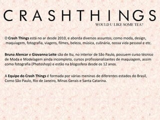 O Crash Things está no ar desde 2010, e aborda diversos assuntos, como moda, design,
maquiagem, fotografia, viagens, filmes, beleza, música, culinária, nossa vida pessoal e etc.

Bruna Alencar e Giovanna Leite são de Itu, no interior de São Paulo, possuem curso técnico
de Moda e Modelagem ainda incompleto, cursos profissionalizantes de maquiagem, assim
como fotografia (Photoshop) e estão na blogosfera desde os 12 anos.

A Equipe do Crash Things é formada por várias meninas de diferentes estados do Brasil,
Como São Paulo, Rio de Janeiro, Minas Gerais e Santa Catarina.




                                                                                          2
 