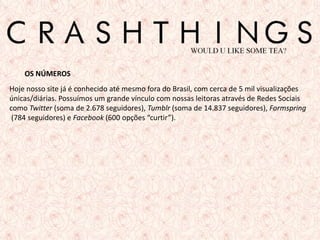 OS NÚMEROS
Hoje nosso site já é conhecido até mesmo fora do Brasil, com cerca de 5 mil visualizações
únicas/diárias. Possuímos um grande vínculo com nossas leitoras através de Redes Sociais
como Twitter (soma de 2.678 seguidores), Tumblr (soma de 14.837 seguidores), Formspring
 (784 seguidores) e Facebook (600 opções “curtir”).




                                                                                      3
 
