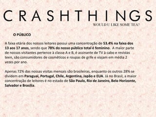 O PÚBLICO

A faixa etária dos nossos leitores possui uma concentração de 53.4% na faixa dos
13 aos 17 anos, sendo que 78% do nosso público total é feminino. A maior parte
de nossos visitantes pertence à classe A e B, é assinante de TV à cabo e revistas
teen, são consumidores de cosméticos e roupas de grife e viajam em média 2
vezes por ano.

Apenas 72% das nossas visitas mensais são brasileiras, enquanto os outros 28% se
dividem em Paraguai, Portugal, Chile, Argentina, Japão e EUA. Já no Brasil, a maior
concentração de leitores é no estado de São Paulo, Rio de Janeiro, Belo Horizonte,
Salvador e Brasília.




                                                                                      5
 