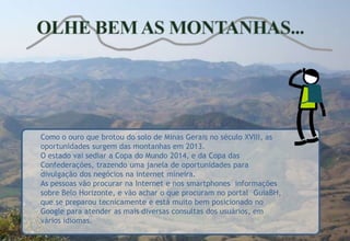 Como o ouro que brotou do solo de Minas Gerais no século XVIII, as
oportunidades surgem das montanhas em 2013.
O estado vai sediar a Copa do Mundo 2014, e da Copa das
Confederações, trazendo uma janela de oportunidades para
.
divulgação dos negócios na internet mineira.
As pessoas vão procurar na Internet e nos smartphones informações
sobre Belo Horizonte, e vão achar o que procuram no portal GuiaBH,
que se preparou tecnicamente e está muito bem posicionado no
Google para atender as mais diversas consultas dos usuários, em
vários idiomas.
 