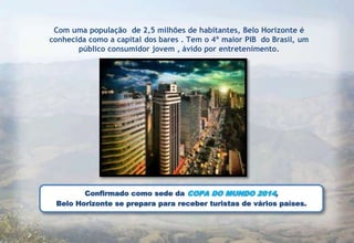 Com uma população de 2,5 milhões de habitantes, Belo Horizonte é
conhecida como a capital dos bares . Tem o 4º maior PIB do Brasil, um
       público consumidor jovem , ávido por entretenimento.




        Confirmado como sede da COPA DO MUNDO 2014,
 Belo Horizonte se prepara para receber turistas de vários países.
 