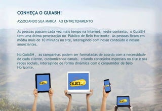 CONHEÇA O GUIABH!
ASSOCIANDO SUA MARCA AO ENTRETENIMENTO

As pessoas passam cada vez mais tempo na Internet, neste contexto, o GuiaBH
tem uma ótima penetração no Público de Belo Horizonte. As pessoas ficam em
média mais de 10 minutos no site, interagindo com nosso conteúdo e nossos
anunciantes.

No GuiaBH , as campanhas podem ser formatadas de acordo com a necessidade
de cada cliente, customizando canais, criando conteúdos especiais no site e nas
redes sociais, interagindo de forma dinámica com o consumidor de Belo
Horizonte.
 
