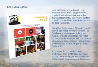 POP CARDS VIRTUAL
                    Uma parceria entre o GuiaBH e a
                    empresa Pop Cards, proporcionou a
                    oportunidade de uma presença das
                    marcas localmente, através dos cartões
                    postais nos melhores estabelecimentos
                    de Belo Horizonte.

                    Estes Pop Cards, com o QR code inserido,
                    podem ser vistos e compartilhados no
                    Facebook através de um aplicativo
                    mobile, criando um diálogo nas redes
                    sociais, com isto a experiência da marca
                    ultrapassa o espaço físico, interagindo
                    com o usuário e seus amigos através
                    desta ação.

                    A combinação do cartão postal
                    tradicional com a interação nas redes
                    sociais , cria uma experiência de marca
                    única, muito valorosa para o anunciante.
 