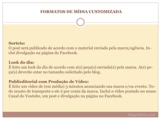 FORMATOS DE MÍDIA CUSTOMIZADA
Sorteio:
O post será publicado de acordo com o material enviado pela marca/agência. In-
clui divulgação na página do Facebook.
Look do dia:
É feito um look do dia de acordo com a(s) peça(s) enviada(s) pela marca. A(s) pe-
ça(s) deverão estar no tamanho solicitado pelo blog.
Publieditorial com Produção de Vídeo:
É feito um vídeo de (em média) 3 minutos anunciando sua marca e/ou evento. To-
do ocusto de transporte e etc é por conta da marca. Inclui o vídeo postado no nosso
Canal do Youtube, um post e divulgação na página no Facebook.
blogandinho.com
 