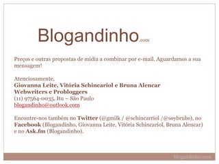 Preços e outras propostas de mídia a combinar por e-mail. Aguardamos a sua
mensagem!
Atenciosamente,
Giovanna Leite, Vitória Schincariol e Bruna Alencar
Webwriters e Probloggers
(11) 97564-0035, Itu – São Paulo
blogandinho@outlook.com
Encontre-nos também no Twitter (@gmilk / @schincarriol /@soybrubs), no
Facebook (Blogandinho, Giovanna Leite, Vitória Schincariol, Bruna Alencar)
e no Ask.fm (Blogandinho).
blogandinho.com
BLOGANDINHO.com
 