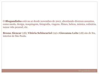 O Blogandinho está no ar desde novembro de 2012, abordando diversos assuntos,
como moda, design, maquiagem, fotografia, viagens, filmes, beleza, música, culinária,
nossa vida pessoal, etc.
Bruna Alencar (18), Vitória Schincariol (19) e Giovanna Leite (18) são de Itu,
interior de São Paulo.
blogandinho.com
 