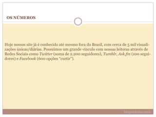 OS NÚMEROS
Hoje nossos site já é conhecido até mesmo fora do Brasil, com cerca de 5 mil visuali-
zações únicas/diárias. Possuímos um grande vínculo com nossas leitoras através de
Redes Sociais como Twitter (soma de 2.200 seguidores), Tumblr, Ask.fm (100 segui-
dores) e Facebook (600 opções “curtir”).
blogandinho.com
 