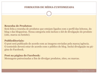 FORMATOS DE MÍDIA CUSTOMIZADA
Resenha de Produtos:
Será feita a resenha de produtos que estejam ligados com o perfil das leitoras, do
blog e das blogueiras. Nessa categoria está incluso o kit de divulgação do produto
(site, marca ou hotsite).
Publieditoriais:
O post será publicado de acordo com as imagens enviadas pela marca/agência.
O conteúdo deverá estar de acordo com o público do blog. Inclui divulgação na pá-
gina do Facebook.
Post na página do Facebook:
Mensagens patrocinadas a fim de divulgar produtos, sites, ou marcas.
blogandinho.com
 