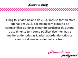 Sobre o blog
O Blog foi criado no ano de 2014, mas se tornou ativo
apenas em 2016. Foi criado com o intuito de
compartilhar as ideias e mundo particular da autora,
e atualmente tem como público alvo meninas e
mulheres de todas as idades, abordando todos os
assuntos do universo feminino e teen.
 