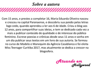 Sobre a autora
Com 15 anos, e prestes a completar 16, Maria Eduarda Oliveira nasceu
e cresceu na capital Paranaense, e descobriu sua paixão pelas letras
logo cedo, quando aprendeu a ler aos 6 de idade. Criou o blog aos
12 anos, para compartilhar suas ideias, e tem se dedicado cada vez a
mais a publicar conteúdo de qualidade e de interesse do público
feminino. Escreve poesias e crônicas desde seus 11 anos e sonha em
um dia publicar seus textos em um livro de sua autoria. Se formou
no curso de Modelo e Manequim da Agência Casablanca e foi eleita
Miss Teenager Curitiba 2017, mas atualmente se dedica a crescer na
blogosfera.
 