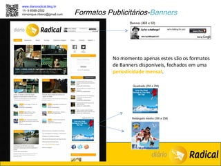 www.diarioradical.blog.br
11- 9 8588-2502
mmonique.ribeiro@gmail.com   Formatos Publicitários-Banners




                                        No momento apenas estes são os formatos
                                        de Banners disponíveis, fechados em uma
                                        periodicidade mensal.
 