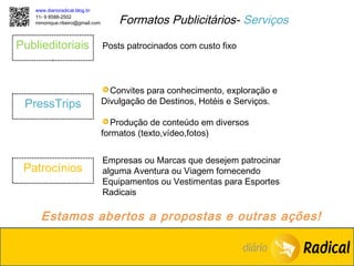 www.diarioradical.blog.br
   11- 9 8588-2502
   mmonique.ribeiro@gmail.com       Formatos Publicitários- Serviços

Publieditoriais                 Posts patrocinados com custo fixo




                                  Convites para conhecimento, exploração e
 PressTrips                     Divulgação de Destinos, Hotéis e Serviços.

                                   Produção de conteúdo em diversos
                                formatos (texto,vídeo,fotos)


                                Empresas ou Marcas que desejem patrocinar
 Patrocínios                    alguma Aventura ou Viagem fornecendo
                                Equipamentos ou Vestimentas para Esportes
                                Radicais

     Estamos abertos a propostas e outras ações!
 