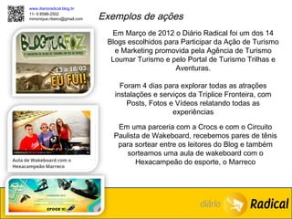 www.diarioradical.blog.br
11- 9 8588-2502
mmonique.ribeiro@gmail.com   Exemplos de ações
                               Em Março de 2012 o Diário Radical foi um dos 14
                              Blogs escolhidos para Participar da Ação de Turismo
                                e Marketing promovida pela Agência de Turismo
                               Loumar Turismo e pelo Portal de Turismo Trilhas e
                                                  Aventuras.

                                  Foram 4 dias para explorar todas as atrações
                                instalações e serviços da Tríplice Fronteira, com
                                    Posts, Fotos e Vídeos relatando todas as
                                                  experiências

                                 Em uma parceria com a Crocs e com o Circuito
                                Paulista de Wakeboard, recebemos pares de tênis
                                 para sortear entre os leitores do Blog e também
                                    sorteamos uma aula de wakeboard com o
                                       Hexacampeão do esporte, o Marreco
 