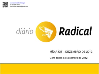 www.diarioradical.blog.br
11- 9 8588-2502
mmonique.ribeiro@gmail.com




                             MÍDIA KIT – DEZEMBRO DE 2012

                             Com dados de Novembro de 2012
 