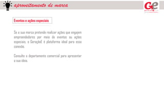 aproveitamento de marca
Eventos e ações especiais
Se a sua marca pretende realizar ações que engajem
empreendedores por meio de eventos ou ações
especiais, o GeraçãoE é plataforma ideal para essa
conexão.
Consulte o departamento comercial para apresentar
a sua ideia.
 