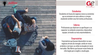 público
Estudantes
Estudantes em busca de negócios novos ou existentes
que se encaixem em seus valores e crenças,
ampliando também seus horizontes profissionais.
Líderes
Profissionais que objetivam se aperfeiçoar e se
capacitar no ambiente corporativo, desenvolver
equipes, tornando-se mais empreendedores.
Empresários
Empresários que buscam desenvolver os seus
negócios através da inovação, sendo em novos
produtos e serviços, ou então na atuação em novos
mercados. São líderes que buscam novas fontes de
informação para insights e atualização.
 
