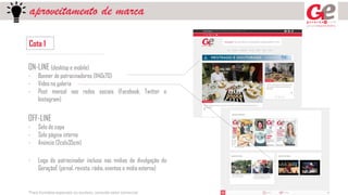 aproveitamento de marca
Cota 1
ON-LINE (desktop e mobile)
- Banner de patrocinadores (1140x70)
- Vídeo na galeria
- Post mensal nas redes sociais (Facebook, Twitter e
Instagram)
OFF-LINE
- Selo de capa
- Selo página interna
- Anúncio (2colx35cm)
- Logo do patrocinador incluso nas mídias de divulgação do
GeraçãoE (jornal, revista, rádio, eventos e mídia externa)
*Para formatos especiais ou avulsos, consulte setor comercial
 