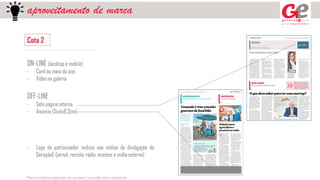 aproveitamento de marca
Cota 2
ON-LINE (desktop e mobile)
- Card no meio do site
- Vídeo na galeria
OFF-LINE
- Selo página interna
- Anúncio (5colx8,3cm)
- Logo do patrocinador incluso nas mídias de divulgação do
GeraçãoE (jornal, revista, rádio, eventos e mídia externa)
*Para formatos especiais ou avulsos, consulte setor comercial
 