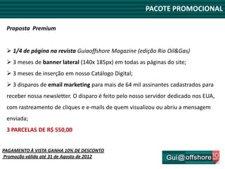 PACOTE PROMOCIONAL

 Proposta Premium


  1/4 de página na revista Guiaoffshore Magazine (edição Rio Oil&Gas)
  3 meses de banner lateral (140x 185px) em todas as páginas do site;
  3 meses de inserção em nosso Catálogo Digital;
  3 disparos de email marketing para mais de 64 mil assinantes cadastrados para
 receber nossa newsletter. O disparo é feito pelo nosso servidor dedicado nos EUA,
 com rastreamento de cliques e e-mails de quem visualizou ou abriu a mensagem
 enviada;
 3 PARCELAS DE R$ 550,00


PAGAMENTO À VISTA GANHA 10% DE DESCONTO
Promoção válida até 31 de Agosto de 2012
 