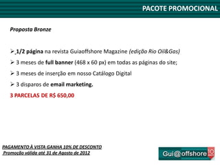 PACOTE PROMOCIONAL

   Proposta Bronze


    1/2 página na revista Guiaoffshore Magazine (edição Rio Oil&Gas)
    3 meses de full banner (468 x 60 px) em todas as páginas do site;
    3 meses de inserção em nosso Catálogo Digital
    3 disparos de email marketing.
   3 PARCELAS DE R$ 650,00




PAGAMENTO À VISTA GANHA 10% DE DESCONTO
Promoção válida até 31 de Agosto de 2012
 