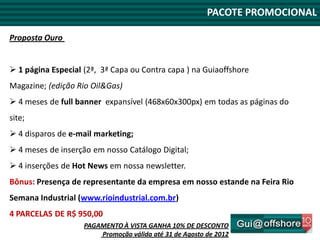 PACOTE PROMOCIONAL

Proposta Ouro


 1 página Especial (2ª, 3ª Capa ou Contra capa ) na Guiaoffshore
Magazine; (edição Rio Oil&Gas)
 4 meses de full banner expansível (468x60x300px) em todas as páginas do
site;
 4 disparos de e-mail marketing;
 4 meses de inserção em nosso Catálogo Digital;
 4 inserções de Hot News em nossa newsletter.
Bônus: Presença de representante da empresa em nosso estande na Feira Rio
Semana Industrial (www.rioindustrial.com.br)
4 PARCELAS DE R$ 950,00
                    PAGAMENTO À VISTA GANHA 10% DE DESCONTO
                        Promoção válida até 31 de Agosto de 2012
 