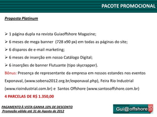 PACOTE PROMOCIONAL

 Proposta Platinum


  1 página dupla na revista Guiaoffshore Magazine;
  6 meses de mega banner (728 x90 px) em todas as páginas do site;
  6 disparos de e-mail marketing;
  6 meses de inserção em nosso Catálogo Digital;
  6 inserções de banner Flutuante (tipo skycrapper).
 Bônus: Presença de representante da empresa em nossos estandes nos eventos
 Exponaval, (www.sobena2012.org.br/exponaval.php), Feira Rio Industrial
 (www.rioindustrial.com.br) e Santos Offshore (www.santosoffshore.com.br)
 4 PARCELAS DE R$ 1.350,00

PAGAMENTO À VISTA GANHA 10% DE DESCONTO
Promoção válida até 31 de Agosto de 2012
 