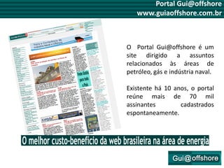 Portal Gui@offshore
   www.guiaoffshore.com.br



O Portal Gui@offshore é um
site dirigido a assuntos
relacionados às áreas de
petróleo, gás e indústria naval.

Existente há 10 anos, o portal
reúne mais de 70 mil
assinantes        cadastrados
espontaneamente.
 