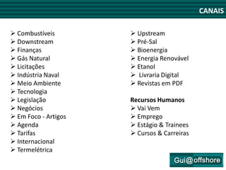 CANAIS

 Combustíveis         Upstream
 Downstream           Pré-Sal
 Finanças             Bioenergia
 Gás Natural          Energia Renovável
 Licitações           Etanol
 Indústria Naval      Livraria Digital
 Meio Ambiente        Revistas em PDF      CANAIS
 Tecnologia
 Legislação          Recursos Humanos
 Negócios             Vai Vem
 Em Foco - Artigos    Emprego
 Agenda               Estágio & Trainees
 Tarifas              Cursos & Carreiras
 Internacional
 Termelétrica
 