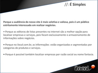 //: É Simples



Porque a audiência do nosso site é mais seletiva e valiosa, pois é um público
estritamente interessado em realizar negócios.

• Porque as editoras de listas presentes na internet são a melhor opção para
localizar empresas e serviços, pois focam exclusivamente o armazenamento de
informações sobre negócios.

• Porque no ilocal.com.br, as informações estão organizadas e segmentadas por
categorias de produtos e serviços.

• Porque é possível também localizar empresas por razão social ou nome fantasia.
 