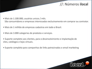 //: Números ilocal


• Mais de 1.100.000, usuários unicos / mês.
  São consumidores e empresas interessadas exclusivamente em comprar ou contratar.

• Mais de 1 milhão de empresas cadastras em todo o Brasil.

• Mais de 3.000 categorias de produtos e serviços.

• Suporte completo aos clientes, para o desenvolvimento e implantação de
sites, catálogos e lojas virtuais.

• Suporte completo para campanhas de links patrocinados e email marketing
 
