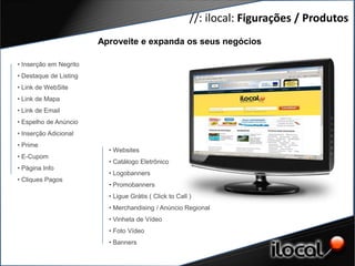 //: ilocal: Figurações / Produtos
                        Aproveite e expanda os seus negócios

• Inserção em Negrito
• Destaque de Listing
• Link de WebSite
• Link de Mapa
• Link de Email
• Espelho de Anúncio
• Inserção Adicional
• Prime
                          • Websites
• E-Cupom
                          • Catálogo Eletrônico
• Página Info
                          • Logobanners
• Cliques Pagos
                          • Promobanners
                          • Ligue Grátis ( Click to Call )
                          • Merchandising / Anúncio Regional
                          • Vinheta de Vídeo
                          • Foto Vídeo
                          • Banners
 