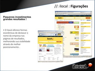 //: ilocal : Figurações

Pequenos investimentos
grandes resultados !



• O ilocal oferece formas
econômicas de destacar o
nome da empresa nas
páginas de resultados,
melhorando sua visibilidade
através de melhor
posicionamento .
 