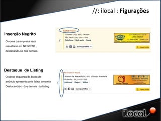 //: ilocal : Figurações


Inserção Negrito
O nome da empresa será
ressaltado em NEGRITO ,
destacando-se dos demais.




Destaque de Listing
O canto esquerdo do bloco de
anúncio apresenta uma faixa amarela
Destacando-o dos demais da listing.
 