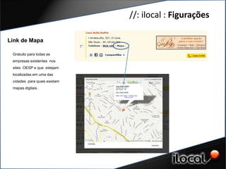 //: ilocal : Figurações

Link de Mapa

 Gratuito para todas as
 empresas existentes nos
 sites OESP e que estejam
 localizadas em uma das
 cidades para quais existam
 mapas digitais.
 